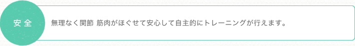 安全 無理なく関節 筋肉がほぐせて安心して自主的にトレーニングが行えます。