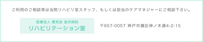 ご利用のご相談等は当院リハビリ室スタッフ、もしくは担当の　ケアマネジャーにご相談下さい。 　医療法人愛和会　金沢病院リハビリテーション室〒６５７―００５７　神戸市灘区神ノ木通４丁目２－１５TEL（０７８）８７１－９００１