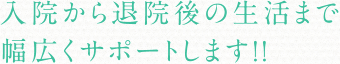 入院から退院後の生活まで幅広くサポートします!!