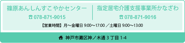 篠原あんしんすこやかセンター　神戸市灘区福住通1-1-18-1階　Tel.078－871－9015　居宅介護支援事業所かなざわ　Tel.078－871－9016　神戸市灘区神ノ木通3丁目1-4　受付　月曜～土曜時間　平日9:00～17：00/土曜日9:00～13:00