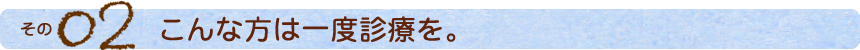 その2 こんな方は一度診療を