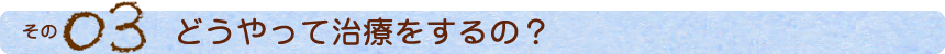 その3 どうやって治療をするの？